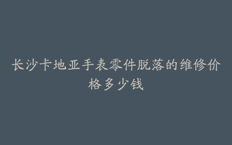 长沙卡地亚手表零件脱落的维修价格多少钱