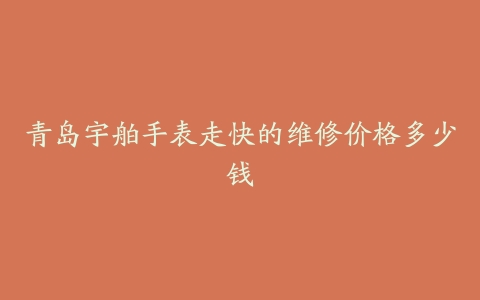 青岛宇舶手表走快的维修价格多少钱