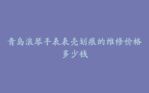 青岛浪琴手表表壳划痕的维修价格多少钱