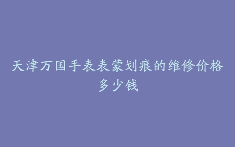 天津万国手表表蒙划痕的维修价格多少钱