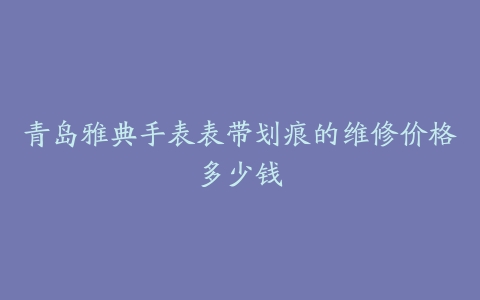 青岛雅典手表表带划痕的维修价格多少钱