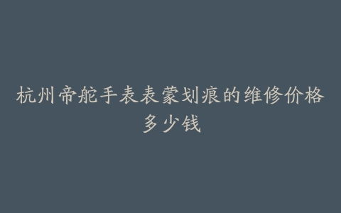 杭州帝舵手表表蒙划痕的维修价格多少钱