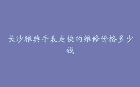 长沙雅典手表走快的维修价格多少钱