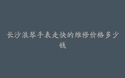 长沙浪琴手表走快的维修价格多少钱