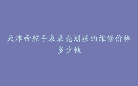 天津帝舵手表表壳划痕的维修价格多少钱