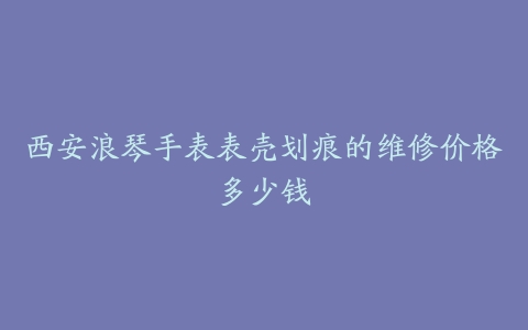 西安浪琴手表表壳划痕的维修价格多少钱