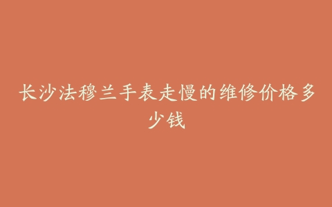 长沙法穆兰手表走慢的维修价格多少钱