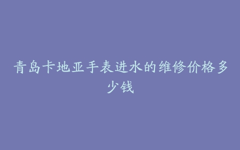 青岛卡地亚手表进水的维修价格多少钱