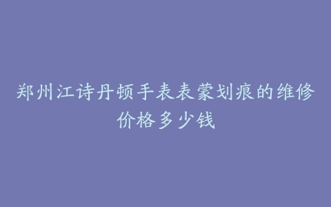 郑州江诗丹顿手表表蒙划痕的维修价格多少钱