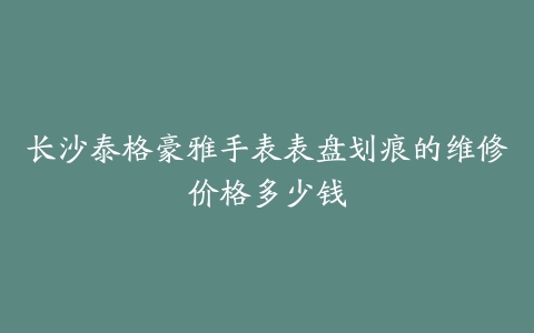 长沙泰格豪雅手表表盘划痕的维修价格多少钱