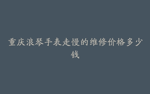 重庆浪琴手表走慢的维修价格多少钱
