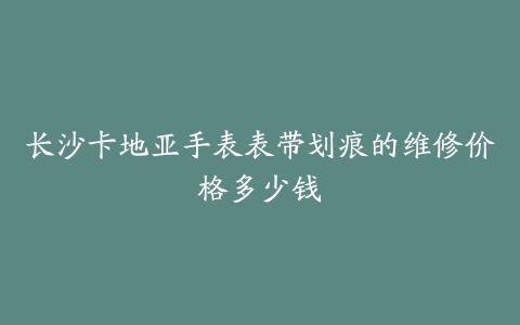 长沙卡地亚手表表带划痕的维修价格多少钱