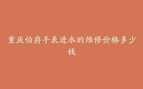 重庆伯爵手表进水的维修价格多少钱