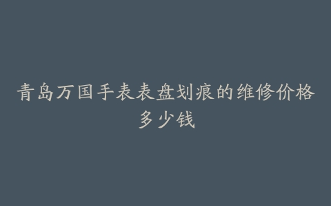 青岛万国手表表盘划痕的维修价格多少钱