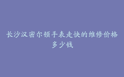 长沙汉密尔顿手表走快的维修价格多少钱