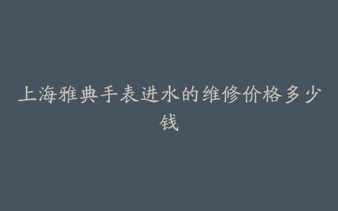 上海雅典手表进水的维修价格多少钱