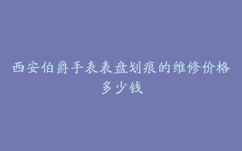 西安伯爵手表表盘划痕的维修价格多少钱