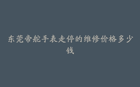 东莞帝舵手表走停的维修价格多少钱
