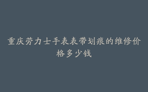 重庆劳力士手表表带划痕的维修价格多少钱