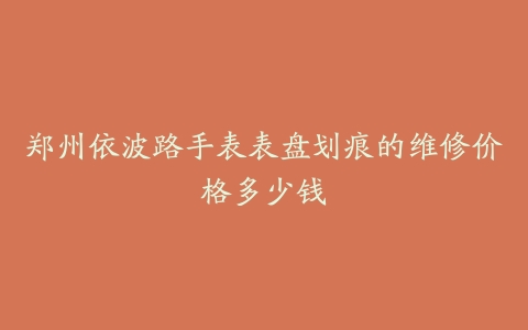 郑州依波路手表表盘划痕的维修价格多少钱
