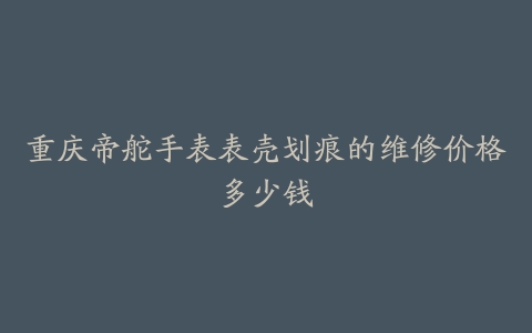 重庆帝舵手表表壳划痕的维修价格多少钱