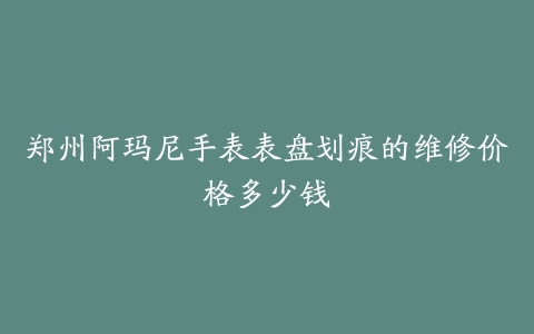 郑州阿玛尼手表表盘划痕的维修价格多少钱