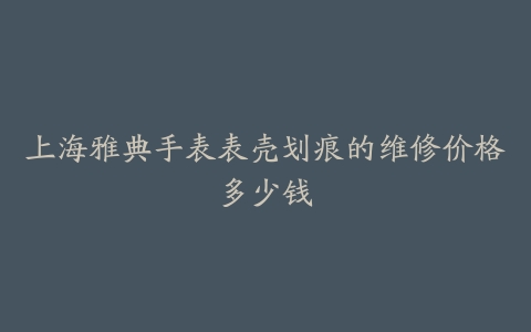 上海雅典手表表壳划痕的维修价格多少钱