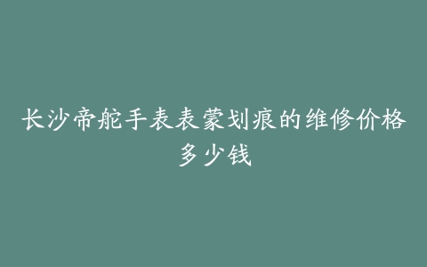 长沙帝舵手表表蒙划痕的维修价格多少钱
