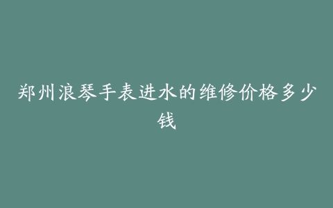 郑州浪琴手表进水的维修价格多少钱