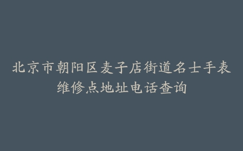 北京市朝阳区麦子店街道名士手表维修点地址电话查询
