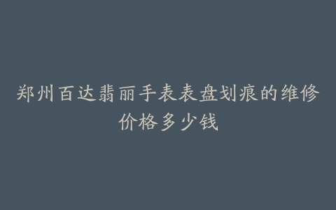 郑州百达翡丽手表表盘划痕的维修价格多少钱