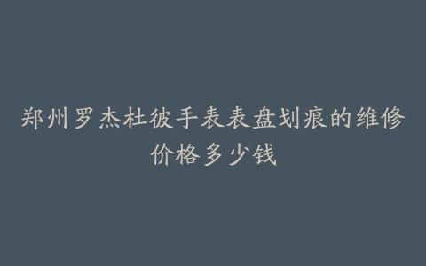 郑州罗杰杜彼手表表盘划痕的维修价格多少钱