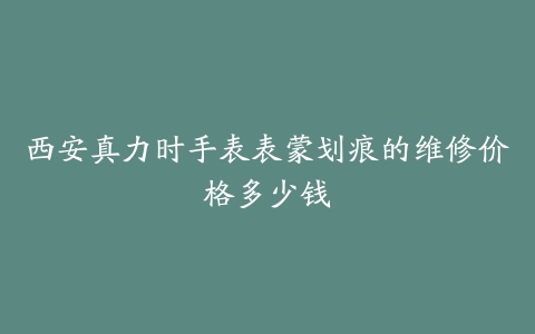西安真力时手表表蒙划痕的维修价格多少钱