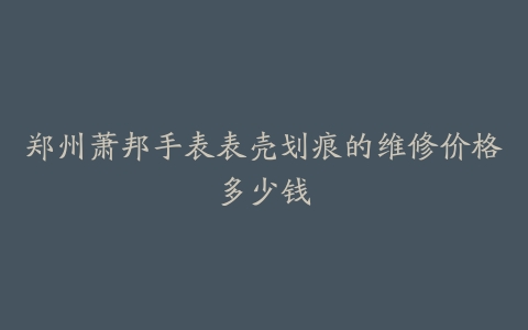郑州萧邦手表表壳划痕的维修价格多少钱