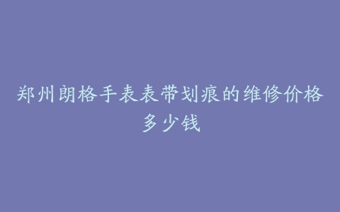郑州朗格手表表带划痕的维修价格多少钱