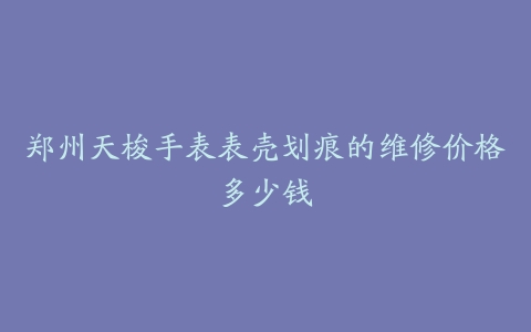 郑州天梭手表表壳划痕的维修价格多少钱