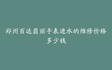郑州百达翡丽手表进水的维修价格多少钱