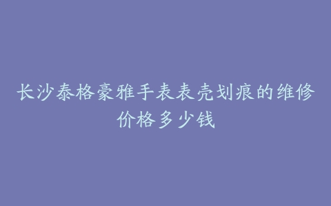 长沙泰格豪雅手表表壳划痕的维修价格多少钱