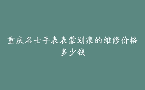 重庆名士手表表蒙划痕的维修价格多少钱