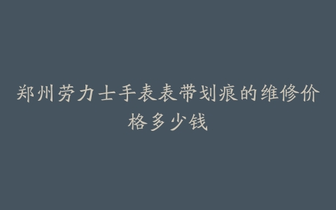 郑州劳力士手表表带划痕的维修价格多少钱
