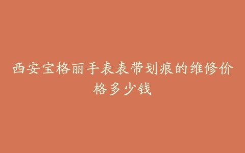 西安宝格丽手表表带划痕的维修价格多少钱