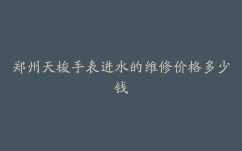郑州天梭手表进水的维修价格多少钱