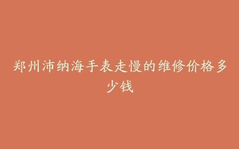 郑州沛纳海手表走慢的维修价格多少钱
