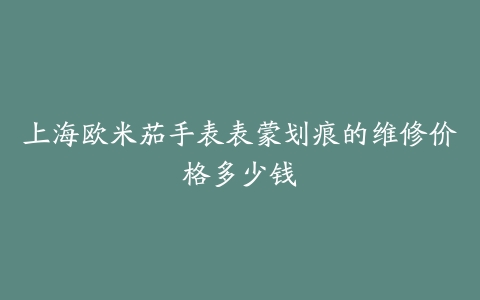 上海欧米茄手表表蒙划痕的维修价格多少钱