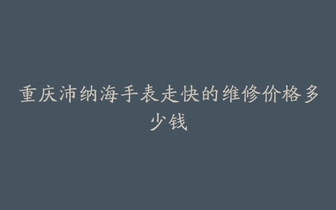 重庆沛纳海手表走快的维修价格多少钱