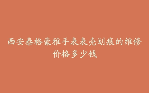 西安泰格豪雅手表表壳划痕的维修价格多少钱