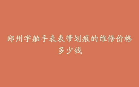 郑州宇舶手表表带划痕的维修价格多少钱
