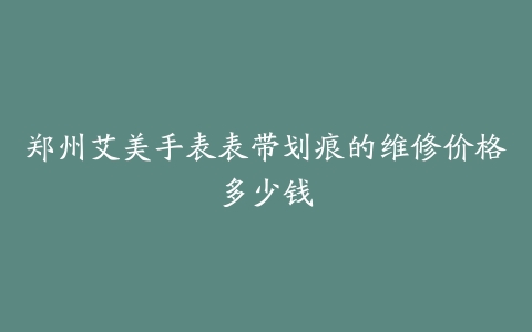 郑州艾美手表表带划痕的维修价格多少钱