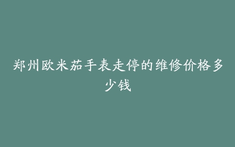 郑州欧米茄手表走停的维修价格多少钱