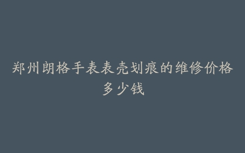 郑州朗格手表表壳划痕的维修价格多少钱